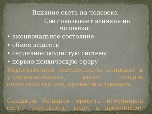 Влияние света на человека  Свет оказывает влияние на человека: • эмоциональное состояние • обмен веществ • сердечно-сосудистую систему • нервно-психическую сферу Недостаточная освещенность приводит к утомлениюзрения, может создать опаснуюситуацию, привести к травмам. Слишком большая яркость источников света (блесткость) ведет к временному нарушению зрительной функции (ослепленность). 