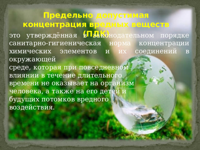 Предельно допустимая концентрация вредных веществ (ПДК) это утверждённая в законодательном порядке санитарно-гигиеническая норма концентрации химических элементов и их соединений в окружающей среде, которая при повседневном влиянии в течение длительного времени не оказывает на организм человека, а также на его детей и будущих потомков вредного воздействия. 