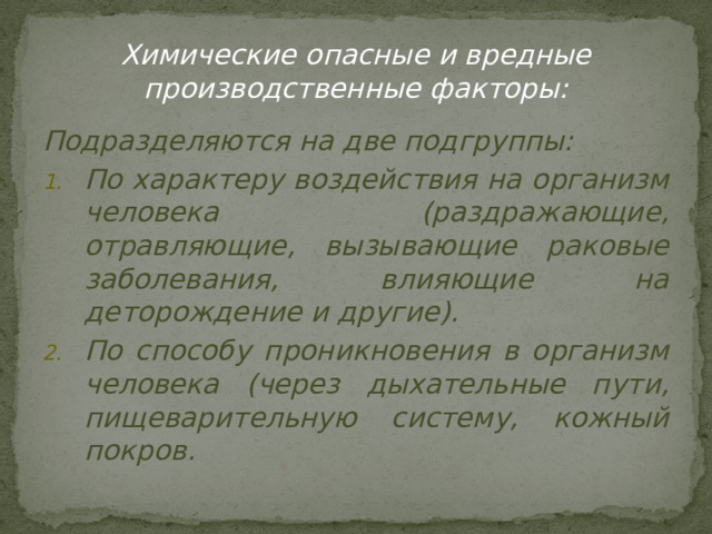 Химические опасные и вредные производственные факторы: Подразделяются на две подгруппы: По характеру воздействия на организм человека (раздражающие, отравляющие, вызывающие раковые заболевания, влияющие на деторождение и другие). По способу проникновения в организм человека (через дыхательные пути, пищеварительную систему, кожный покров. 