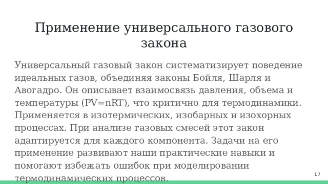 Применение универсального газового закона Универсальный газовый закон систематизирует поведение идеальных газов, объединяя законы Бойля, Шарля и Авогадро. Он описывает взаимосвязь давления, объема и температуры (PV=nRT), что критично для термодинамики. Применяется в изотермических, изобарных и изохорных процессах. При анализе газовых смесей этот закон адаптируется для каждого компонента. Задачи на его применение развивают наши практические навыки и помогают избежать ошибок при моделировании термодинамических процессов.  