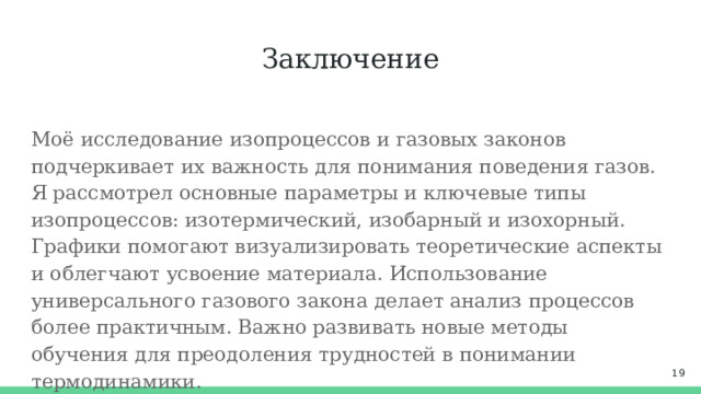 Заключение Моё исследование изопроцессов и газовых законов подчеркивает их важность для понимания поведения газов. Я рассмотрел основные параметры и ключевые типы изопроцессов: изотермический, изобарный и изохорный. Графики помогают визуализировать теоретические аспекты и облегчают усвоение материала. Использование универсального газового закона делает анализ процессов более практичным. Важно развивать новые методы обучения для преодоления трудностей в понимании термодинамики.  