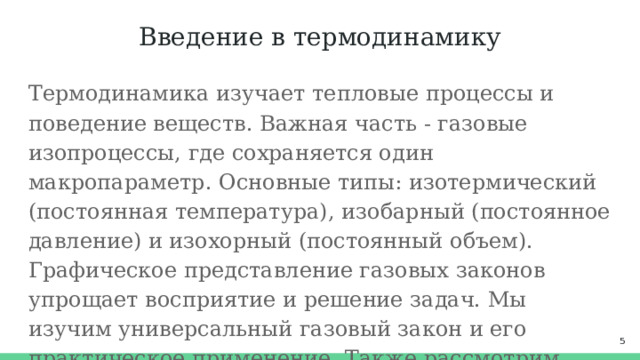 Введение в термодинамику Термодинамика изучает тепловые процессы и поведение веществ. Важная часть - газовые изопроцессы, где сохраняется один макропараметр. Основные типы: изотермический (постоянная температура), изобарный (постоянное давление) и изохорный (постоянный объем). Графическое представление газовых законов упрощает восприятие и решение задач. Мы изучим универсальный газовый закон и его практическое применение. Также рассмотрим проблемы обучения термодинамике и пути их решения.  