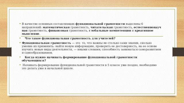 В качестве основных составляющих  функциональной грамотности  выделены 6 направлений:  математическая  грамотность,  читательская  грамотность,  естественнонаучная  грамотность,  финансовая  грамотность,  глобальные компетенции  и  креативное мышление .     Что такое функциональная грамотность для учителей? Функциональная грамотность  — это  то, что важны не столько сами знания, сколько умение их применить: найти новую информацию, проверить ее достоверность, на ее основе изучить новые виды деятельности, — иными словами, способность заниматься саморазвитием и самообразованием.     Когда нужно начинать формирование функциональной грамотности обучающихся?   Начинать формирование функциональной грамотности в 5 классе уже поздно, необходимо это делать уже в начальной школе. 