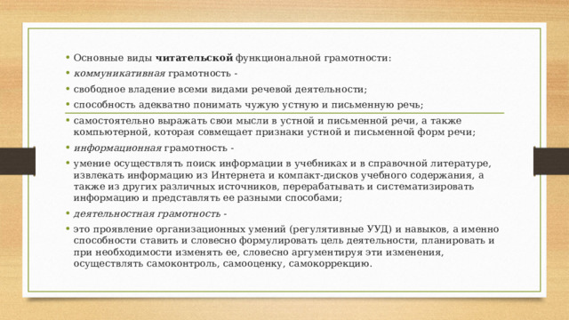 Основные виды  читательской  функциональной грамотности: коммуникативная  грамотность - свободное владение всеми видами речевой деятельности; способность адекватно понимать чужую устную и письменную речь; самостоятельно выражать свои мысли в устной и письменной речи, а также компьютерной, которая совмещает признаки устной и письменной форм речи; информационная  грамотность - умение осуществлять поиск информации в учебниках и в справочной литературе, извлекать информацию из Интернета и компакт-дисков учебного содержания, а также из других различных источников, перерабатывать и систематизировать информацию и представлять ее разными способами; деятельностная грамотность  - это проявление организационных умений (регулятивные УУД) и навыков, а именно способности ставить и словесно формулировать цель деятельности, планировать и при необходимости изменять ее, словесно аргументируя эти изменения, осуществлять самоконтроль, самооценку, самокоррекцию. 