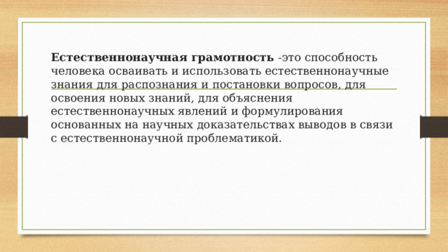 Естественнонаучная грамотность  -это способность человека осваивать и использовать естественнонаучные знания для распознания и постановки вопросов, для освоения новых знаний, для объяснения естественнонаучных явлений и формулирования основанных на научных доказательствах выводов в связи с естественнонаучной проблематикой. 