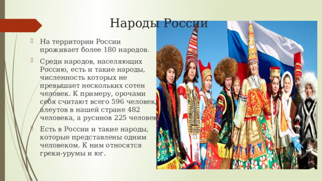 Народы России На территории России проживает более 180 народов . Среди народов, населяющих Россию, есть и такие народы, численность которых не превышает нескольких сотен человек. К примеру, орочами себя считают всего 596 человек, алеутов в нашей стране 482 человека, а русинов 225 человек. Есть в России и такие народы, которые представлены одним человеком. К ним относятся греки-урумы и юг. 
