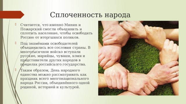 Сплоченность народа Считается, что именно Минин и Пожарский смогли объединить и сплотить население, чтобы освободить Россию от вторгшихся поляков. Под знамёнами освободителей объединились все сословия страны. В многотысячное войско вступали русские, марийцы, чуваши, коми и представители других народов в пределах российского государства. Таким образом, День народного единства можно рассматривать как праздник всего многонационального народа России, объединённого одной родиной, историей и культурой. 