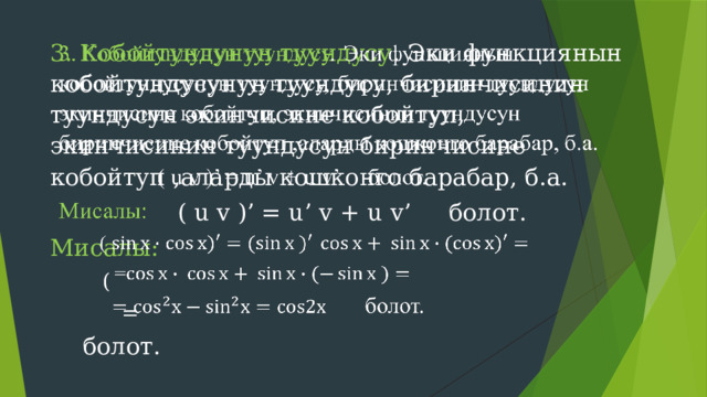   3. Кобойтундунун туундусу . Эки функциянын кобойтундусунун туундусу, биринчисинин туундусун экинчисине кобойтуп, экинчисинин туундусун биринчисине кобойтуп ,аларды кошконго барабар, б.а.  ( u v )’ = u’ v + u v’ болот. Мисалы:  (  =  болот. 