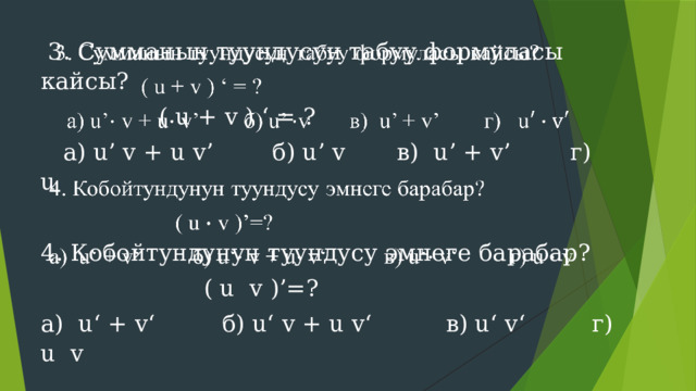  3. Сумманын туундусун табуу формуласы кайсы?    ( u + v ) ‘ = ?  а) u’ v + u v’ б) u’ v в) u’ + v’ г) u 4. Кобойтундунун туундусу эмнеге барабар?  ( u v )’=? а) u‘ + v‘ б) u‘ v + u v‘ в) u‘ v‘ г) u v 