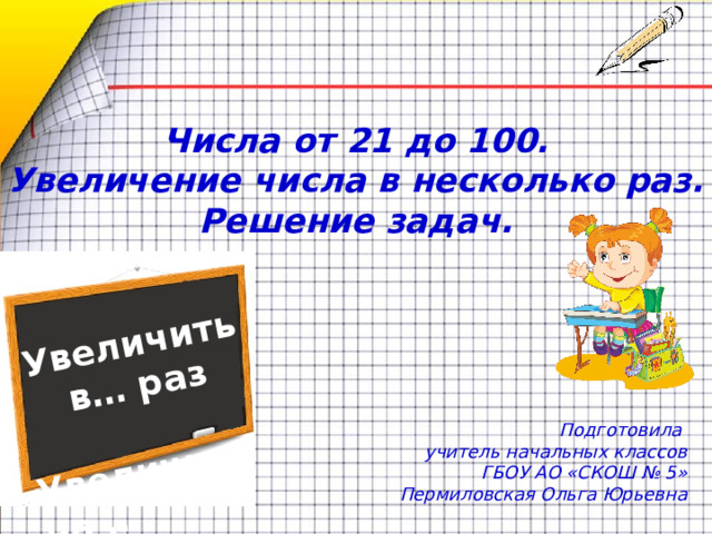 Увеличить в… раз  Увеличить на … Числа от 21 до 100.  Увеличение числа в несколько раз. Решение задач. Подготовила учитель начальных классов ГБОУ АО «СКОШ № 5» Пермиловская Ольга Юрьевна  