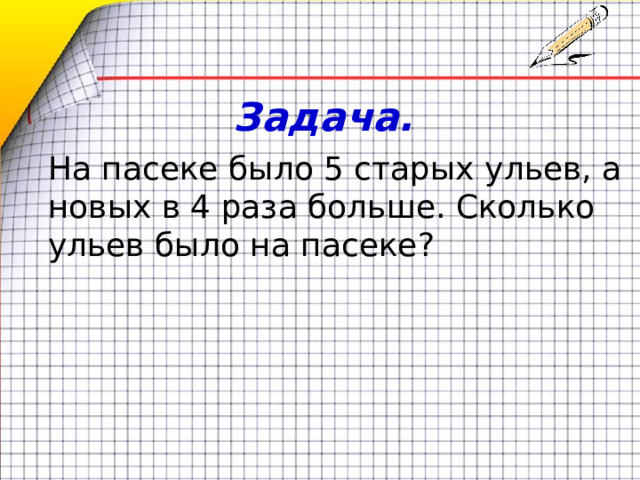 Задача. На пасеке было 5 старых ульев, а новых в 4 раза больше. Сколько ульев было на пасеке? 