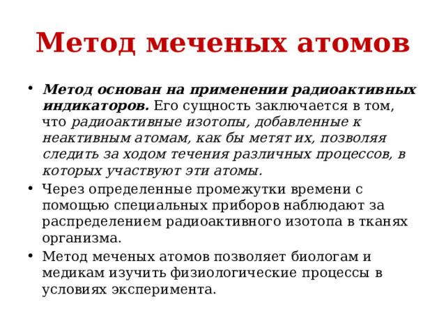 Метод меченых атомов Метод основан на применении радиоактивных индикаторов.  Его сущность заключается в том, что радиоактивные изотопы, добавленные к неактивным атомам, как бы метят их, позволяя следить за ходом течения различных процессов, в которых участвуют эти атомы.  Через определенные промежутки времени с помощью специальных приборов наблюдают за распределением радиоактивного изотопа в тканях организма.  Метод меченых атомов позволяет биологам и медикам изучить физиологические процессы в условиях эксперимента. 