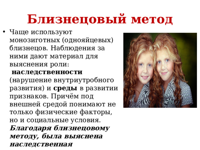 Близнецовый метод Чаще используют монозиготных (однояйцевых) близнецов. Наблюдения за ними дают материал для выяснения роли:   наследственности (нарушение внутриутробного развития) и  среды в развитии признаков. Причём под внешней средой понимают не только физические факторы, но и социальные условия. Благодаря близнецовому методу, была выяснена наследственная предрасположенность к шизофрении, эпилепсии, сахарному диабету. 