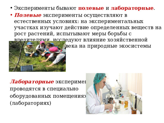 Эксперименты бывают полевые и лабораторные . Полевые эксперименты осуществляют в естественных условиях: на экспериментальных участках изучают действие определенных веществ на рост растений, испытывают меры борьбы с вредителями, исследуют влияние хозяйственной деятельности человека на природные экосистемы     Лабораторные эксперименты проводятся в специально оборудованных помещениях (лабораториях)   