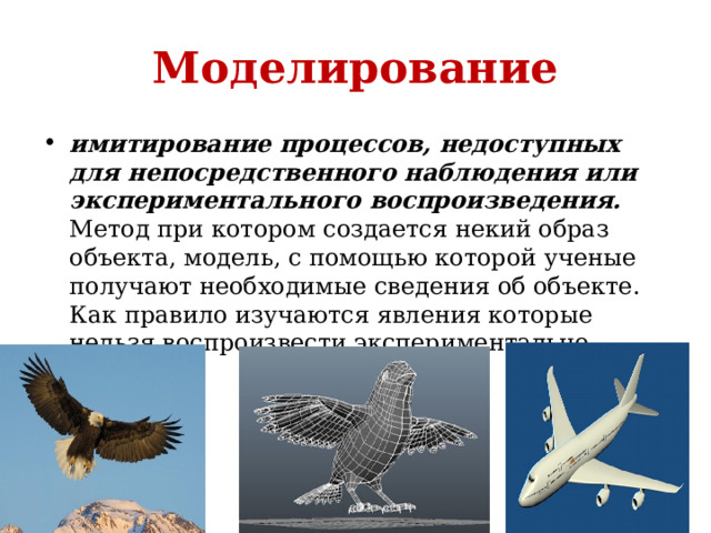 Моделирование имитирование процессов, недоступных для непосредственного наблюдения или экспериментального воспроизведения. Mетод при котором создается некий образ объекта, модель, с помощью которой ученые получают необходимые сведения об объекте. Как правило изучаются явления которые нельзя воспроизвести экспериментально 