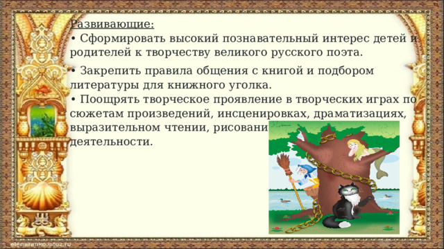 Развивающие:  • Сформировать высокий познавательный интерес детей и родителей к творчеству великого русского поэта. • Закрепить правила общения с книгой и подбором литературы для книжного уголка.  • Поощрять творческое проявление в творческих играх по сюжетам произведений, инсценировках, драматизациях, выразительном чтении, рисовании и других видах деятельности. 
