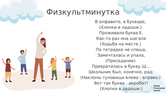 Физкультминутка В алфавите, в букваре, (Хлопки в ладоши.)  Проживала буква Е.  Как-то раз она шагала (Ходьба на месте.)  По тетрадке не спеша,  Замечталась и упала, (Приседание)  Превратилась в букву Ш...  Школьник был, конечно, рад: (Наклоны туловища влево - вправо.)  Вот так буква - акробат! (Хлопки в ладоши.) 
