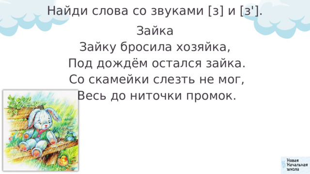 Найди слова со звуками [з] и [з']. Зайка Зайку бросила хозяйка,  Под дождём остался зайка.  Со скамейки слезть не мог,  Весь до ниточки промок. 