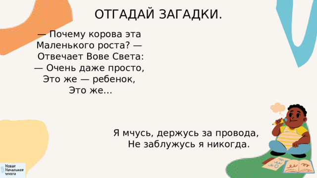 ОТГАДАЙ ЗАГАДКИ. — Почему корова эта  Маленького роста? —  Отвечает Вове Света: — Очень даже просто,  Это же — ребенок,  Это же… Я мчусь, держусь за провода,  Не заблужусь я никогда. 