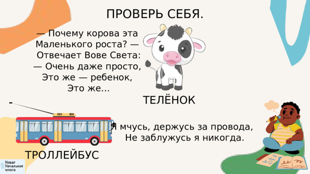ПРОВЕРЬ СЕБЯ. — Почему корова эта  Маленького роста? —  Отвечает Вове Света: — Очень даже просто,  Это же — ребенок,  Это же… ТЕЛЁНОК Я мчусь, держусь за провода,  Не заблужусь я никогда. ТРОЛЛЕЙБУС 