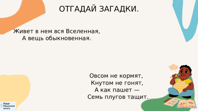 ОТГАДАЙ ЗАГАДКИ.  Живет в нем вся Вселенная,  А вещь обыкновенная. Овсом не кормят,  Кнутом не гонят,  А как пашет —  Семь плугов тащит. 