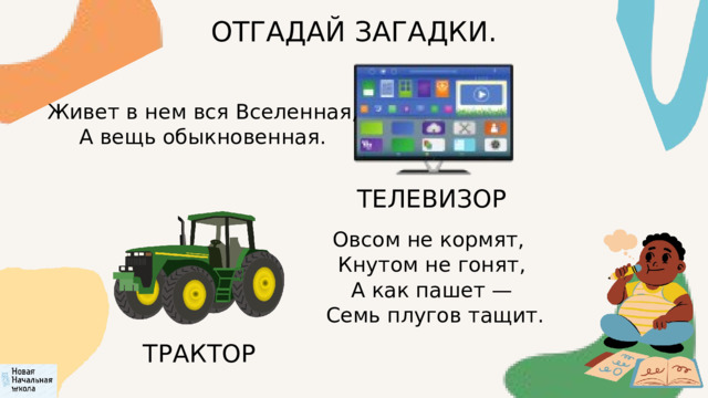 ОТГАДАЙ ЗАГАДКИ.  Живет в нем вся Вселенная,  А вещь обыкновенная. ТЕЛЕВИЗОР Овсом не кормят,  Кнутом не гонят,  А как пашет —  Семь плугов тащит. ТРАКТОР 