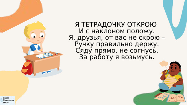 Я ТЕТРАДОЧКУ ОТКРОЮ  И с наклоном положу.  Я, друзья, от вас не скрою –  Ручку правильно держу.  Сяду прямо, не согнусь,  За работу я возьмусь. 
