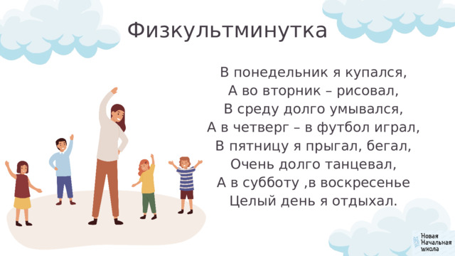 Физкультминутка В понедельник я купался, А во вторник – рисовал, В среду долго умывался, А в четверг – в футбол играл, В пятницу я прыгал, бегал, Очень долго танцевал, А в субботу ,в воскресенье Целый день я отдыхал. 