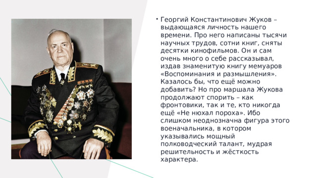 Георгий Константинович Жуков – выдающаяся личность нашего времени. Про него написаны тысячи научных трудов, сотни книг, сняты десятки кинофильмов. Он и сам очень много о себе рассказывал, издав знаменитую книгу мемуаров «Воспоминания и размышления». Казалось бы, что ещё можно добавить? Но про маршала Жукова продолжают спорить – как фронтовики, так и те, кто никогда ещё «Не нюхал пороха». Ибо слишком неоднозначна фигура этого военачальника, в котором указывались мощный полководческий талант, мудрая решительность и жёсткость характера. 