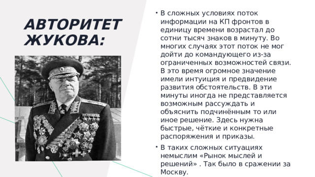 В сложных условиях поток информации на КП фронтов в единицу времени возрастал до сотни тысяч знаков в минуту. Во многих случаях этот поток не мог дойти до командующего из-за ограниченных возможностей связи. В это время огромное значение имели интуиция и предвидение развития обстоятельств. В эти минуты иногда не представляется возможным рассуждать и объяснить подчинённым то или иное решение. Здесь нужна быстрые, чёткие и конкретные распоряжения и приказы. В таких сложных ситуациях немыслим «Рынок мыслей и решений» . Так было в сражении за Москву. Авторитет Жукова:   