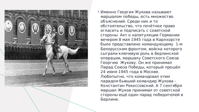 Именно Георгия Жукова называют маршалом победы, есть множество объяснений. Среди них и то обстоятельство, что почётное право огласить и подписать с советской стороны Акт о капитуляции Германии вечером 8 мая 1945 года в Карлхорсте было представлено командующему 1-м Белорусским фронтом, войска которого сыграли ключевую роль в Берлинской операции, маршалу Советского Союза Георгию Жукову. Он же принимал Парад Союза Победы, который прошёл 24 июня 1945 года в Москве. Любопытно, что командовал этим парадом бывший командир Жукова - Константин Рокоссовский. А 7 сентября маршал Жуков принимал от советской стороны ещё один парад победителей в Берлине. 