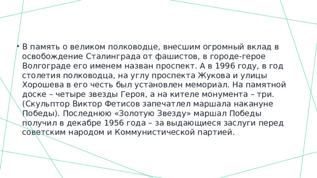В память о великом полководце, внесшим огромный вклад в освобождение Сталинграда от фашистов, в городе-герое Волгограде его именем назван проспект. А в 1996 году, в год столетия полководца, на углу проспекта Жукова и улицы Хорошева в его честь был установлен мемориал. На памятной доске – четыре звезды Героя, а на кителе монумента – три. (Скульптор Виктор Фетисов запечатлел маршала накануне Победы). Последнюю «Золотую Звезду» маршал Победы получил в декабре 1956 года – за выдающиеся заслуги перед советским народом и Коммунистической партией. 