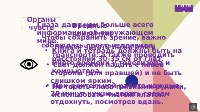 Назад Органы чувств Глаза дают нам больше всего информации об окружающем мире. Вредные привычки: Чтобы сохранить зрение, важно соблюдать простые правила:  Нельзя читать лёжа или в транспорте, а также проводить много времени у телевизора и компьютера.   Не тереть глаза грязными руками, использовать чистый платок. Книга и тетрадь должны быть на расстоянии 30-35 см от глаз.  Свет должен падать с левой стороны (для правшей) и не быть слишком ярким.  При длительной работе каждые 20 минут нужно давать глазам отдохнуть, посмотрев вдаль. 