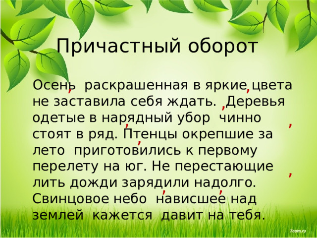 Причастный оборот , , Осень раскрашенная в яркие цвета не заставила себя ждать.  Деревья одетые в нарядный убор чинно стоят в ряд. Птенцы окрепшие за лето приготовились к первому перелету на юг. Не перестающие лить дожди зарядили надолго. Свинцовое небо нависшее над землей кажется давит на тебя. , , , , , , , 