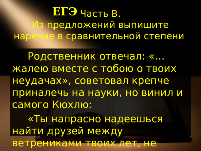 ЕГЭ. Часть В.  Из предложений выпишите наречие в сравнительной степени . Родственник отвечал: «…жалею вместе с тобою о твоих неудачах», советовал крепче приналечь на науки, но винил и самого Кюхлю: «Ты напрасно надеешься найти друзей между ветрениками твоих лет, не созрев пока сам для чувства дружбы». 