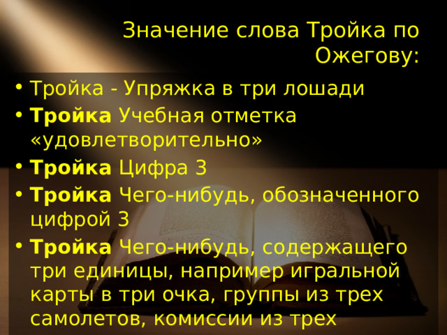 Значение слова Тройка по Ожегову: Тройка - Упряжка в три лошади Тройка Учебная отметка «удовлетворительно» Тройка Цифра 3 Тройка Чего-нибудь, обозначенного цифрой 3 Тройка Чего-нибудь, содержащего три единицы, например игральной карты в три очка, группы из трех самолетов, комиссии из трех человек. Тройка Костюм, состоящий из пиджака, брюк (или жакета, юбки) и жилета.   