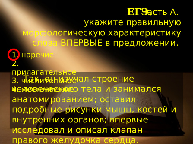 ЕГЭ. Часть А.  укажите правильную морфологическую характеристику слова ВПЕРВЫЕ в предложении. 1. наречие  2. прилагательное  3. числительное  4. местоимение Так, он изучал строение человеческого тела и занимался анатомированием; оставил подробные рисунки мышц, костей и внутренних органов; впервые исследовал и описал клапан правого желудочка сердца. 