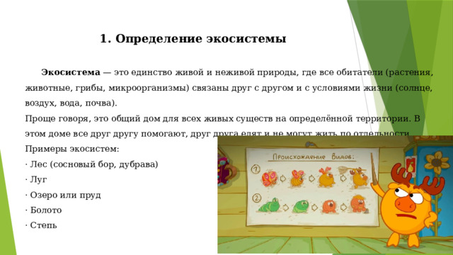1. Определение экосистемы Экосистема — это единство живой и неживой природы, где все обитатели (растения, животные, грибы, микроорганизмы) связаны друг с другом и с условиями жизни (солнце, воздух, вода, почва).  Проще говоря, это общий дом для всех живых существ на определённой территории. В этом доме все друг другу помогают, друг друга едят и не могут жить по отдельности.  Примеры экосистем:  · Лес (сосновый бор, дубрава)  · Луг  · Озеро или пруд  · Болото  · Степь 
