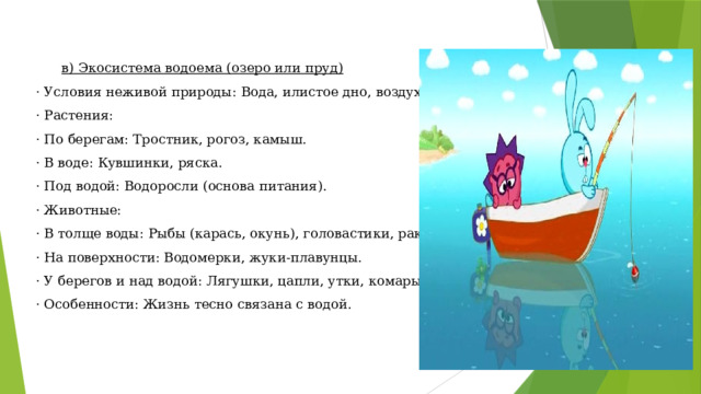 в) Экосистема водоема (озеро или пруд)  · Условия неживой природы: Вода, илистое дно, воздух над водой.  · Растения:  · По берегам: Тростник, рогоз, камыш.  · В воде: Кувшинки, ряска.  · Под водой: Водоросли (основа питания).  · Животные:  · В толще воды: Рыбы (карась, окунь), головастики, раки, улитки.  · На поверхности: Водомерки, жуки-плавунцы.  · У берегов и над водой: Лягушки, цапли, утки, комары.  · Особенности: Жизнь тесно связана с водой. 