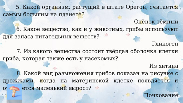  5. Какой организм, растущий в штате Орегон, считается самым большим на планете? Опёнок тёмный  6. Какое вещество, как и у животных, грибы используют для запаса питательных веществ? Гликоген  7. Из какого вещества состоит твёрдая оболочка клетки гриба, которая также есть у насекомых? Из хитина  8. Какой вид размножения грибов показан на рисунке с дрожжами, когда на материнской клетке появляется и отделяется маленький вырост? Почкование  