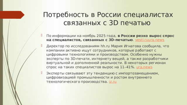 Потребность в России специалистах связанных с 3D печатью По информации на ноябрь 2025 года,  в России резко вырос спрос на специалистов, связанных с 3D-печатью .  vesti.ru ura.news Директор по исследованиям hh.ru Мария Игнатова сообщила, что компании активно ищут сотрудников, которые работают с цифровыми технологиями и производством. Особенно нужны эксперты по 3D-печати, интернету вещей, а также разработчики виртуальной и дополненной реальности. В некоторых регионах спрос на таких специалистов вырос на 11–41%.  ura.news Эксперты связывают эту тенденцию с импортозамещением, цифровизацией промышленности и ростом внутреннего технологического производства.  iz.ru 