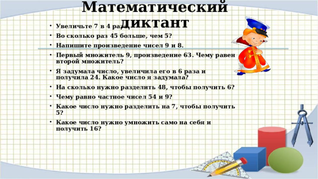 Математический диктант Увеличьте 7 в 4 раза. Во сколько раз 45 больше, чем 5? Напишите произведение чисел 9 и 8. Первый множитель 9, произведение 63. Чему равен второй множитель? Я задумала число, увеличила его в 6 раза и получила 24. Какое число я задумала? На сколько нужно разделить 48, чтобы получить 6? Чему равно частное чисел 54 и 9? Какое число нужно разделить на 7, чтобы получить 5? Какое число нужно умножить само на себя и получить 16?  