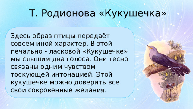 Т. Родионова «Кукушечка» Здесь образ птицы передаёт совсем иной характер. В этой печально - ласковой «Кукушечке» мы слышим два голоса. Они тесно связаны одним чувством тоскующей интонацией. Этой кукушечке можно доверить все свои сокровенные желания. 