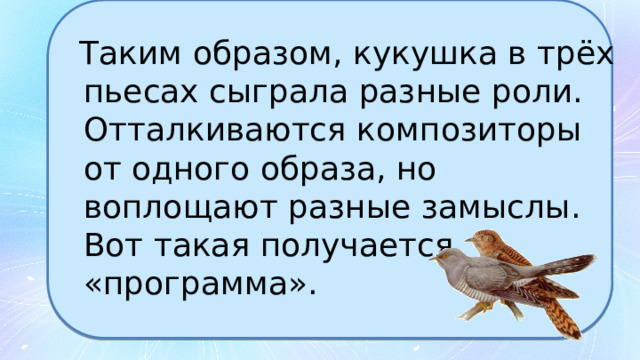 Таким образом, кукушка в трёх пьесах сыграла разные роли. Отталкиваются композиторы от одного образа, но воплощают разные замыслы. Вот такая получается «программа». 