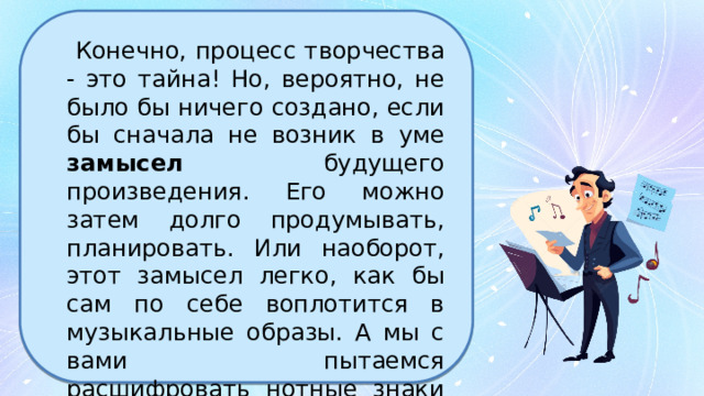  Конечно, процесс творчества - это тайна! Но, вероятно, не было бы ничего создано, если бы сначала не возник в уме замысел будущего произведения. Его можно затем долго продумывать, планировать. Или наоборот, этот замысел легко, как бы сам по себе воплотится в музыкальные образы. А мы с вами пытаемся расшифровать нотные знаки и разгадать замысел автора. 