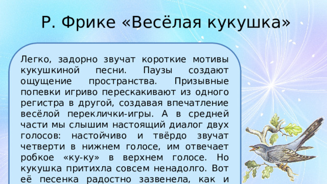 Р. Фрике «Весёлая кукушка» Легко, задорно звучат короткие мотивы кукушкиной песни. Паузы создают ощущение пространства. Призывные попевки игриво перескакивают из одного регистра в другой, создавая впечатление весёлой переклички-игры. А в средней части мы слышим настоящий диалог двух голосов: настойчиво и твёрдо звучат четверти в нижнем голосе, им отвечает робкое «ку-ку» в верхнем голосе. Но кукушка притихла совсем ненадолго. Вот её песенка радостно зазвенела, как и вначале. Такой ясный сюжет из лесной жизни рисуют звуки. 