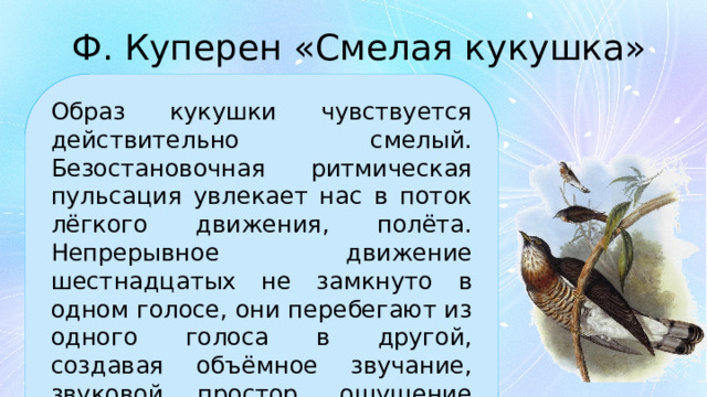 Ф. Куперен «Смелая кукушка» Образ кукушки чувствуется действительно смелый. Безостановочная ритмическая пульсация увлекает нас в поток лёгкого движения, полёта. Непрерывное движение шестнадцатых не замкнуто в одном голосе, они перебегают из одного голоса в другой, создавая объёмное звучание, звуковой простор, ощущение свободы перемещений. 