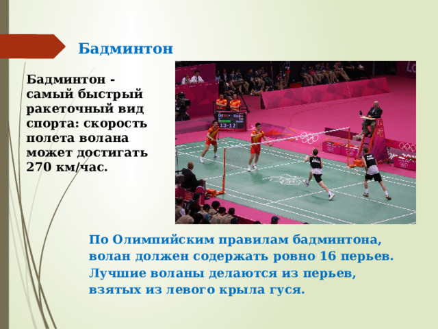 Бадминтон Бадминтон - самый быстрый ракеточный вид спорта: скорость полета волана может достигать 270 км/час.    По Олимпийским правилам бадминтона, волан должен содержать ровно 16 перьев. Лучшие воланы делаются из перьев, взятых из левого крыла гуся.   