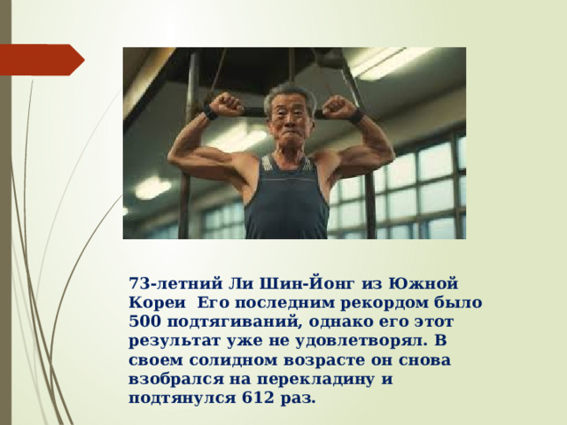 73-летний Ли Шин-Йонг из Южной Кореи Его последним рекордом было 500 подтягиваний, однако его этот результат уже не удовлетворял. В своем солидном возрасте он снова взобрался на перекладину и подтянулся 612 раз. 