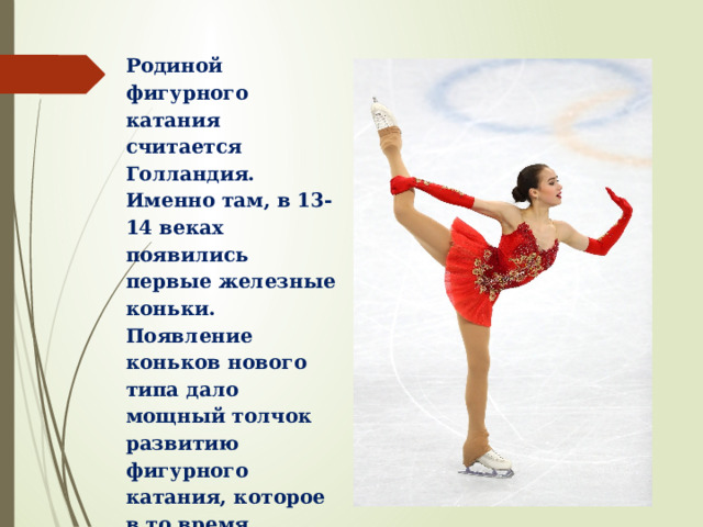 Родиной фигурного катания считается Голландия. Именно там, в 13-14 веках появились первые железные коньки. Появление коньков нового типа дало мощный толчок развитию фигурного катания, которое в то время заключалось в умении вычерчивать на льду замысловатые фигуры и сохранять при этом красивую позу. 